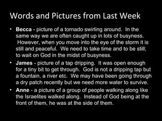 Words and Pictures from Last Week
• Becca - picture of a tornado swirling around.  In the 
same way we are often caught up in lots of busyness. 
 However, when you move into the eye of the storm it is 
still and peaceful.  We need to take time and to be still; 
to wait on God in the midst of busyness.
• James - picture of a tap dripping.  It was open enough 
for a tiny bit to get through.  God is not a dripping tap but 
a fountain, a river etc.  We may have been going through 
a dry patch recently but we need more water to survive.
• Anne - a picture of a group of people walking along like 
the Israelites walked along.  Instead of God being at the 
front of them, he was at the side of them.
 