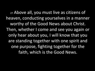 27 Above all, you must live as citizens of
heaven, conducting yourselves in a manner
worthy of the Good News about Christ.
Then, whether I come and see you again or
only hear about you, I will know that you
are standing together with one spirit and
one purpose, fighting together for the
faith, which is the Good News.
 