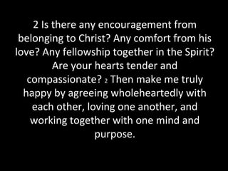 2 Is there any encouragement from
belonging to Christ? Any comfort from his
love? Any fellowship together in the Spirit?
Are your hearts tender and
compassionate? 2 Then make me truly
happy by agreeing wholeheartedly with
each other, loving one another, and
working together with one mind and
purpose.
 