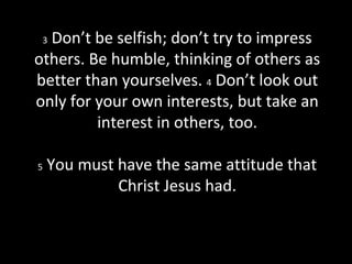 3 Don’t be selfish; don’t try to impress
others. Be humble, thinking of others as
better than yourselves. 4 Don’t look out
only for your own interests, but take an
interest in others, too.
5 You must have the same attitude that
Christ Jesus had.
 