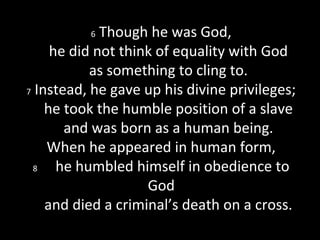 6 Though he was God,
he did not think of equality with God
as something to cling to.
7 Instead, he gave up his divine privileges;
he took the humble position of a slave
and was born as a human being.
When he appeared in human form,
8 he humbled himself in obedience to
God
and died a criminal’s death on a cross.
 