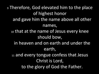 9 Therefore, God elevated him to the place
of highest honor
and gave him the name above all other
names,
10 that at the name of Jesus every knee
should bow,
in heaven and on earth and under the
earth,
11 and every tongue confess that Jesus
Christ is Lord,
to the glory of God the Father.
 