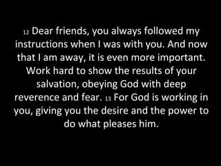 12 Dear friends, you always followed my
instructions when I was with you. And now
that I am away, it is even more important.
Work hard to show the results of your
salvation, obeying God with deep
reverence and fear. 13 For God is working in
you, giving you the desire and the power to
do what pleases him.
 