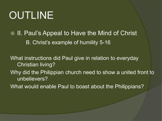 OUTLINE
   II. Paul’s Appeal to Have the Mind of Christ
       B. Christ’s example of humility 5-16

What instructions did Paul give in relation to everyday
  Christian living?
Why did the Philippian church need to show a united front to
  unbelievers?
What would enable Paul to boast about the Philippians?
 