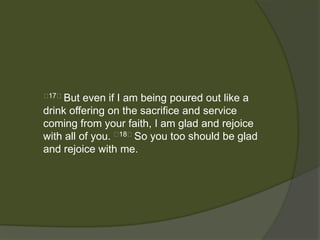 17﻿But   even if I am being poured out like a
drink offering on the sacrifice and service
coming from your faith, I am glad and rejoice
with all of you. ﻿18﻿So you too should be glad
and rejoice with me.
 