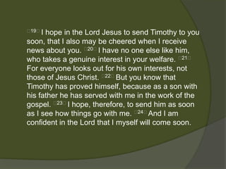 19﻿I hope in the Lord Jesus to send Timothy to you
soon, that I also may be cheered when I receive
news about you. ﻿20﻿I have no one else like him,
who takes a genuine interest in your welfare. ﻿21﻿
For everyone looks out for his own interests, not
those of Jesus Christ. ﻿22﻿But you know that
Timothy has proved himself, because as a son with
his father he has served with me in the work of the
gospel. ﻿23﻿I hope, therefore, to send him as soon
as I see how things go with me. ﻿24﻿And I am
confident in the Lord that I myself will come soon.
 