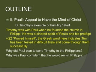 OUTLINE
   II. Paul’s Appeal to Have the Mind of Christ
       D. Timothy’s example of humility 19-24
Timothy was with Paul when he founded the church in
   Philippi. He was a kindred-spirit of Paul’s and his protégé
v.22 ―Proved himself‖, the Greek word here indicates Tim
   has been tested in difficult trials and come through them
   successfully.
Why did Paul plan to send Timothy to the Philippians?
Why was Paul confident that he would revisit Philippi?
 