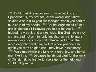 25﻿But  I think it is necessary to send back to you
Epaphroditus, my brother, fellow worker and fellow
soldier, who is also your messenger, whom you sent to
take care of my needs. ﻿26﻿For he longs for all of you
and is distressed because you heard he was ill. ﻿27﻿
Indeed he was ill, and almost died. But God had mercy
on him, and not on him only but also on me, to spare
me sorrow upon sorrow. ﻿28﻿Therefore I am all the
more eager to send him, so that when you see him
again you may be glad and I may have less anxiety.
﻿29﻿Welcome him in the Lord with great joy, and honor

men like him, ﻿30﻿because he almost died for the work
of Christ, risking his life to make up for the help you
could not give me.
 