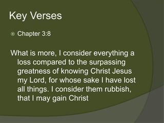 Key Verses
   Chapter 3:8


What is more, I consider everything a
 loss compared to the surpassing
 greatness of knowing Christ Jesus
 my Lord, for whose sake I have lost
 all things. I consider them rubbish,
 that I may gain Christ
 
