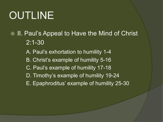OUTLINE
   II. Paul’s Appeal to Have the Mind of Christ
        2:1-30
       A. Paul’s exhortation to humility 1-4
       B. Christ’s example of humility 5-16
       C. Paul’s example of humility 17-18
       D. Timothy’s example of humility 19-24
       E. Epaphroditus’ example of humility 25-30
 