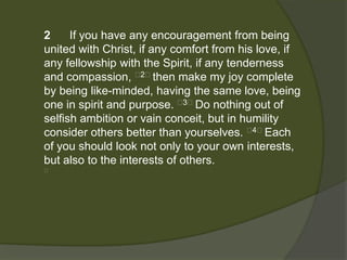 2     If you have any encouragement from being
united with Christ, if any comfort from his love, if
any fellowship with the Spirit, if any tenderness
and compassion, ﻿2﻿then make my joy complete
by being like-minded, having the same love, being
one in spirit and purpose. ﻿3﻿Do nothing out of
selfish ambition or vain conceit, but in humility
consider others better than yourselves. ﻿4﻿Each
of you should look not only to your own interests,
but also to the interests of others.
﻿
 