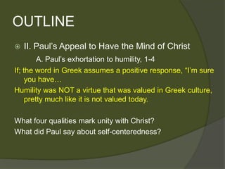 OUTLINE
   II. Paul’s Appeal to Have the Mind of Christ
         A. Paul’s exhortation to humility, 1-4
If; the word in Greek assumes a positive response, ―I’m sure
     you have…
Humility was NOT a virtue that was valued in Greek culture,
     pretty much like it is not valued today.

What four qualities mark unity with Christ?
What did Paul say about self-centeredness?
 
