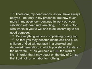 12﻿ Therefore, my dear friends, as you have always
obeyed—not only in my presence, but now much
more in my absence—continue to work out your
salvation with fear and trembling, ﻿13﻿for it is God
who works in you to will and to act according to his
good purpose.
﻿ 14﻿Do everything without complaining or arguing,
﻿ 15﻿so that you may become blameless and pure,

children of God without fault in a crooked and
depraved generation, in which you shine like stars in
the universe ﻿16﻿as you hold out ﻿a﻿ the word of
life—in order that I may boast on the day of Christ
that I did not run or labor for nothing.
 