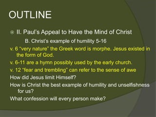 OUTLINE
   II. Paul’s Appeal to Have the Mind of Christ
         B. Christ’s example of humility 5-16
v. 6 ―very nature‖ the Greek word is morphe. Jesus existed in
    the form of God.
v. 6-11 are a hymn possibly used by the early church.
v. 12 ―fear and trembling‖ can refer to the sense of awe
How did Jesus limit Himself?
How is Christ the best example of humility and unselfishness
     for us?
What confession will every person make?
 