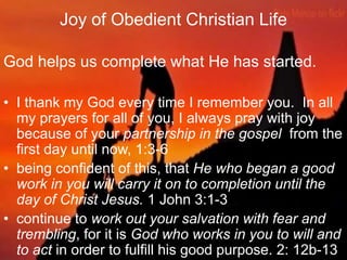 Joy of Obedient Christian Life
God helps us complete what He has started.
• I thank my God every time I remember you. In all
my prayers for all of you, I always pray with joy
because of your partnership in the gospel from the
first day until now, 1:3-6
• being confident of this, that He who began a good
work in you will carry it on to completion until the
day of Christ Jesus. 1 John 3:1-3
• continue to work out your salvation with fear and
trembling, for it is God who works in you to will and
to act in order to fulfill his good purpose. 2: 12b-13
 