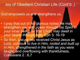 Joy of Obedient Christian Life (Cont‟d..)
God empowers us and strengthens us.
• I pray that out of his glorious riches He may
strengthen you with power through his Spirit in
your inner being, so that Christ may dwell in
your hearts through faith. Eph 3: 16-19
• So then, just as you received Christ Jesus as
Lord, continue to live in Him, rooted and built up
in Him, strengthened in the faith as you were
taught, and overflowing with thankfulness.
Colossians 2 : 6,7
 