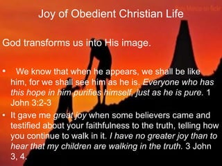 Joy of Obedient Christian Life (Cont‟d..)
God transforms us into His image.
• We know that when he appears, we shall be
like him, for we shall see him as he is.
Everyone who has this hope in him purifies
himself, just as he is pure. 1 John 3:2-3
• It gave me great joy when some believers came
and testified about your faithfulness to the truth,
telling how you continue to walk in it. I have no
greater joy than to hear that my children are
walking in the truth. 3 John 3, 4.
 