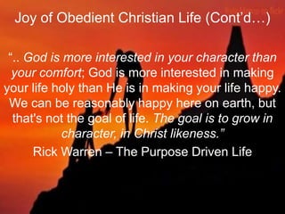 Joy of Obedient Christian Life (Cont‟d…)
“.. God is more interested in your character than
your comfort; God is more interested in making
your life holy than He is in making your life happy.
We can be reasonably happy here on earth, but
that's not the goal of life. The goal is to grow in
character, in Christ likeness.”
Rick Warren – The Purpose Driven Life
 