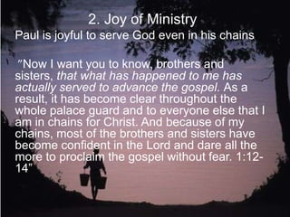 2. Joy of Ministry
Paul is joyful to serve God even in his chains
”Now I want you to know, brothers and sisters,
that what has happened to me has actually
served to advance the gospel. As a result, it
has become clear throughout the whole palace
guard and to everyone else that I am in chains
for Christ. And because of my chains, most of
the brothers and sisters have become confident
in the Lord and dare all the more to proclaim
the gospel without fear. 1:12- 14”
 
