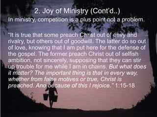 2. Joy of Ministry (Cont‟d..)
In ministry, competition is a plus point not a problem.
“It is true that some preach Christ out of envy and
rivalry, but others out of goodwill. The latter do so out
of love, knowing that I am put here for the defense of
the gospel. The former preach Christ out of selfish
ambition, not sincerely, supposing that they can stir
up trouble for me while I am in chains. But what does
it matter? The important thing is that in every way,
whether from false motives or true, Christ is
preached. And because of this I rejoice.” 1:15-18
 