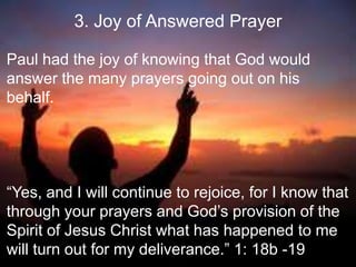 3. Joy of Answered Prayer
Paul had the joy of knowing that God would
answer the many prayers going out on his
behalf.
“Yes, and I will continue to rejoice, for I know that
through your prayers and God‟s provision of the
Spirit of Jesus Christ what has happened to me
will turn out for my deliverance.” 1: 18b -19
 