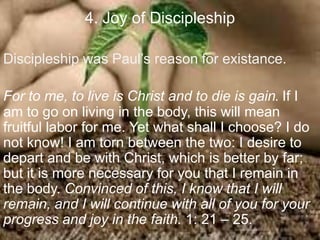 4. Joy of Discipleship
Discipleship was Paul‟s reason for existance.
For to me, to live is Christ and to die is gain. If I
am to go on living in the body, this will mean
fruitful labor for me. Yet what shall I choose? I do
not know! I am torn between the two: I desire to
depart and be with Christ, which is better by far;
but it is more necessary for you that I remain in
the body. Convinced of this, I know that I will
remain, and I will continue with all of you for your
progress and joy in the faith. 1: 21 – 25.
 