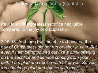 4. Joy of Discipleship (Cont‟d..)
Paul found the greatest sacrifice negligible
compared to the joy of discipleship
2:15-18 “And then I will be able to boast on the
day of Christ that I did not run or labor in vain. But
even if I am being poured out like a drink offering
on the sacrifice and service coming from your
faith, I am glad and rejoice with all of you. So you
too should be glad and rejoice with me.”
 