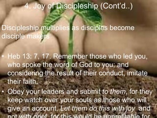 4. Joy of Discipleship (Cont‟d..)
Discipleship multiplies as disciples become
disciple makers
• Heb 13: 7, 17. Remember those who led you, who
spoke the word of God to you; and considering the
result of their conduct, imitate their faith.
• Obey your leaders and submit to them, for they keep
watch over your souls as those who will give an
account. Let them do this with joy and not with grief,
for this would be unprofitable for you.
 