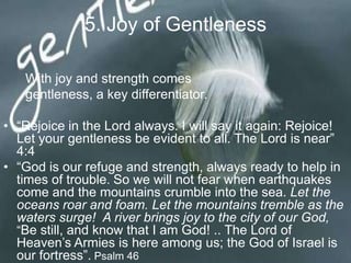 5. Joy of Gentleness
With joy and strength comes
gentleness, a key differentiator.
• “Rejoice in the Lord always. I will say it again: Rejoice! Let
your gentleness be evident to all. The Lord is near” 4:4
• “God is our refuge and strength, always ready to help in
times of trouble. So we will not fear when earthquakes
come and the mountains crumble into the sea. Let the
oceans roar and foam. Let the mountains tremble as the
waters surge! A river brings joy to the city of our God, “Be
still, and know that I am God! .. The Lord of Heaven‟s
Armies is here among us; the God of Israel is our fortress”.
Psalm 46
 
