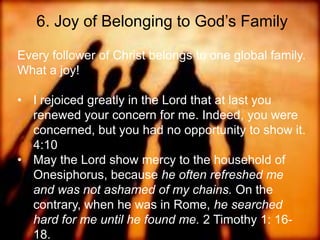 6. Joy of Belonging to God‟s Family
Every follower of Christ belongs to one global
family. What a joy!
• I rejoiced greatly in the Lord that at last you renewed your
concern for me. Indeed, you were concerned, but you had
no opportunity to show it. 4:10
• May the Lord show mercy to the household of
Onesiphorus, because he often refreshed me and was
not ashamed of my chains. On the contrary, when he was
in Rome, he searched hard for me until he found me. 2
Timothy 1: 16-18.
Onesiphorus name means "bringing profit”
 