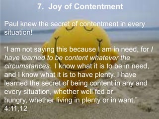 7. Joy of Contentment
Paul knew the secret of contentment in every
situation!
“I am not saying this because I am in need, for I have
learned to be content whatever the circumstances. I
know what it is to be in need, and I know what it is to
have plenty. I have learned the secret of being content
in any and every situation, whether well fed or
hungry, whether living in plenty or in want.” 4:11,12
 