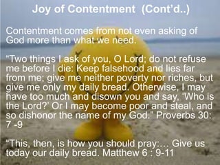 7. Joy of Contentment (Cont’d..)
Contentment comes from not even asking of
God more than what we need.
“Two things I ask of you, O Lord; do not refuse
me before I die: Keep falsehood and lies far
from me; give me neither poverty nor riches, but
give me only my daily bread. Otherwise, I may
have too much and disown you and say, „Who is
the Lord?‟ Or I may become poor and steal, and
so dishonor the name of my God.” Proverbs 30:
7 -9
“This, then, is how you should pray:… Give us
today our daily bread. Matthew 6 : 9-11
 