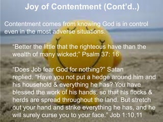 7. Joy of Contentment (Cont’d..)
Contentment comes from knowing God is in control
even in the most adverse situations.
“Better the little that the righteous have than the
wealth of many wicked;” Psalm 37: 16
“Does Job fear God for nothing?” Satan
replied. “Have you not put a hedge around him and
his household & everything he has? You have
blessed the work of his hands, so that his flocks &
herds are spread throughout the land. But stretch
out your hand and strike everything he has, and he
will surely curse you to your face.” Job 1:10,11
 
