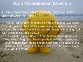7. Joy of Contentment (Cont’d..)
Contentment comes from praising God even in the
most adverse situations
• “Naked I came from my mother‟s womb, & naked I will depart.
The Lord gave & the Lord has taken away; may the name of
the Lord be praised.” In all this, Job did not sin by charging God
with wrongdoing. Job 1:21,22
• “Though the fig tree does not bud & there are no grapes on
the vines, though the olive crop fails & the fields produce no
food, though there are no sheep in the pen & no cattle in the
stalls, yet I will rejoice in the LORD, I will be joyful in God my Savior.”
Habakkuk 3:17-18
 