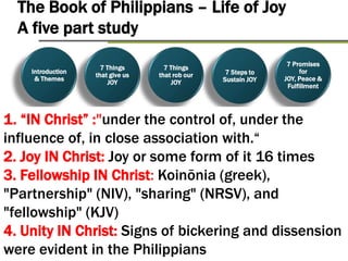 Introduction
& Themes
7 Things
that give us
JOY
7 Things
that rob our
Joy
7 Promises
for JOY,
Peace &
Fulfillment
7 Steps to
sustain Joy
The Book of Philippians – Life of Joy
A five part study
Introduction
& Themes
7 Things
that give us
JOY
7 Things
that rob our
JOY
7 Promises
for JOY,
Peace &
Fulfillment
7 Steps to
Sustain JOY
1. “IN Christ” :"under the control of, under the
influence of, in close association with.“
2. Joy IN Christ: Joy or some form of it 16 times
3. Fellowship IN Christ: Koinōnia (greek),
"Partnership" (NIV), "sharing" (NRSV), and
"fellowship" (KJV)
4. Unity IN Christ: Signs of bickering and dissension
were evident in the Philippians
 