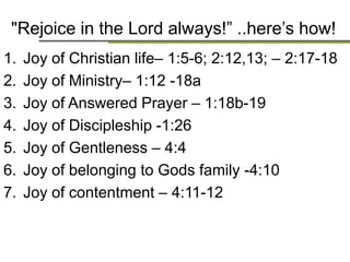 Rejoice in the Lord always!here‟s how!
1. Joy of Christian life– 1:5-6; 2:12,13; – 2:17-18
2. Joy of Ministry– 1:12 -18a
3. Joy of Answered Prayer – 1:18b-19
4. Joy of Discipleship -1:26
5. Joy of Gentleness – 4:4
6. Joy of belonging to Gods family -4:10
7. Joy of contentment – 4:11-12
 