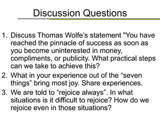 Discussion Questions
1. Discuss Thomas Wolfe‟s statement "You have
reached the pinnacle of success as soon as
you become uninterested in money,
compliments, or publicity. What practical steps
can we take to achieve this?
2. What in your experience out of the “seven
things” bring most joy. Share experiences.
3. We are told to “rejoice always”. In what
situations is it difficult to rejoice? How do we
rejoice even in those situations?
 