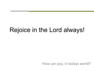Rejoice in the Lord always!
How can you, in todays world?
 