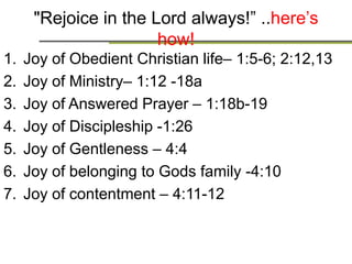 Rejoice in the Lord always! Here’s how!!
1. Joy of Obedient Christian life– 1:5-6; 2:12,13
2. Joy of Ministry– 1:12 -18a
3. Joy of Answered Prayer – 1:18b-19
4. Joy of Discipleship -1:26
5. Joy of Gentleness – 4:4
6. Joy of belonging to Gods family -4:10
7. Joy of contentment – 4:11-12
 