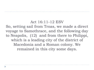 Act 16:11-12 ESV
So, setting sail from Troas, we made a direct
voyage to Samothrace, and the following day
to Neapolis, (12) and from there to Philippi,
which is a leading city of the district of
Macedonia and a Roman colony. We
remained in this city some days.

 