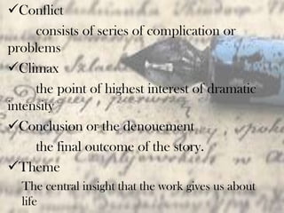 Conflict
consists of series of complication or
problems
Climax
the point of highest interest of dramatic
intensity
Conclusion or the denouement
the final outcome of the story.
Theme
The central insight that the work gives us about
life
 