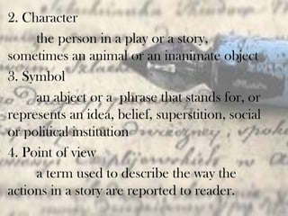 2. Character
the person in a play or a story,
sometimes an animal or an inanimate object
3. Symbol
an abject or a phrase that stands for, or
represents an idea, belief, superstition, social
or political institution
4. Point of view
a term used to describe the way the
actions in a story are reported to reader.
 