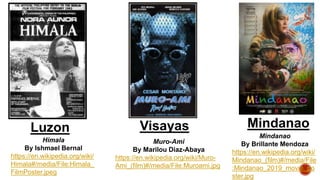 Luzon Visayas Mindanao
Himala
By Ishmael Bernal
https://en.wikipedia.org/wiki/
Himala#/media/File:Himala_
FilmPoster.jpeg
Muro-Ami
By Marilou Diaz-Abaya
https://en.wikipedia.org/wiki/Muro-
Ami_(film)#/media/File:Muroami.jpg
Mindanao
By Brillante Mendoza
https://en.wikipedia.org/wiki/
Mindanao_(film)#/media/File
:Mindanao_2019_movie_po
ster.jpg
 