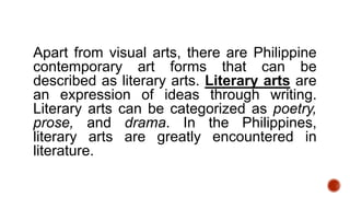 Apart from visual arts, there are Philippine
contemporary art forms that can be
described as literary arts. Literary arts are
an expression of ideas through writing.
Literary arts can be categorized as poetry,
prose, and drama. In the Philippines,
literary arts are greatly encountered in
literature.
 