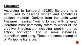 Literature
According to Lombardi (2020), literature is a
term used to describe written and sometimes
spoken material. Derived from the Latin word
literature meaning "writing formed with letters,"
literature most commonly refers to works of the
creative imagination, including poetry, drama,
fiction, nonfiction, and in some instances,
journalism, and song. These are some examples
of Philippine literature.
 