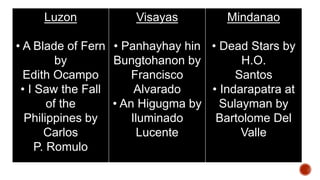 Luzon
• A Blade of Fern
by
Edith Ocampo
• I Saw the Fall
of the
Philippines by
Carlos
P. Romulo
Visayas
• Panhayhay hin
Bungtohanon by
Francisco
Alvarado
• An Higugma by
Iluminado
Lucente
Mindanao
• Dead Stars by
H.O.
Santos
• Indarapatra at
Sulayman by
Bartolome Del
Valle
 