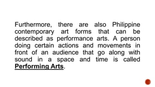 Furthermore, there are also Philippine
contemporary art forms that can be
described as performance arts. A person
doing certain actions and movements in
front of an audience that go along with
sound in a space and time is called
Performing Arts.
 