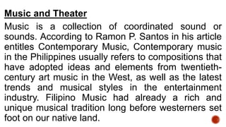 Music and Theater
Music is a collection of coordinated sound or
sounds. According to Ramon P. Santos in his article
entitles Contemporary Music, Contemporary music
in the Philippines usually refers to compositions that
have adopted ideas and elements from twentieth-
century art music in the West, as well as the latest
trends and musical styles in the entertainment
industry. Filipino Music had already a rich and
unique musical tradition long before westerners set
foot on our native land.
 