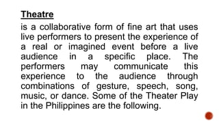 Theatre
is a collaborative form of fine art that uses
live performers to present the experience of
a real or imagined event before a live
audience in a specific place. The
performers may communicate this
experience to the audience through
combinations of gesture, speech, song,
music, or dance. Some of the Theater Play
in the Philippines are the following.
 