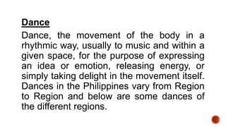 Dance
Dance, the movement of the body in a
rhythmic way, usually to music and within a
given space, for the purpose of expressing
an idea or emotion, releasing energy, or
simply taking delight in the movement itself.
Dances in the Philippines vary from Region
to Region and below are some dances of
the different regions.
 